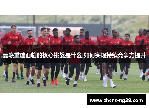 曼联重建面临的核心挑战是什么 如何实现持续竞争力提升