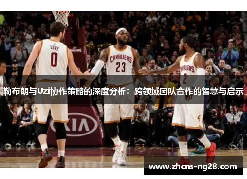 勒布朗与Uzi协作策略的深度分析：跨领域团队合作的智慧与启示