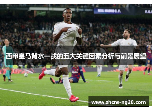 西甲皇马背水一战的五大关键因素分析与前景展望