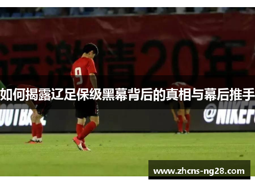 如何揭露辽足保级黑幕背后的真相与幕后推手