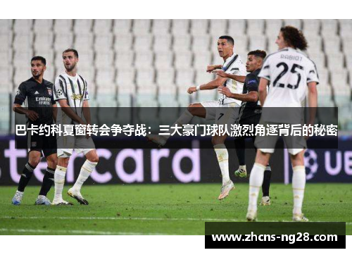 巴卡约科夏窗转会争夺战：三大豪门球队激烈角逐背后的秘密