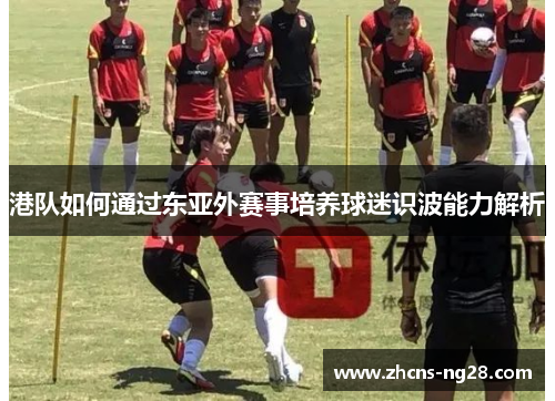 港队如何通过东亚外赛事培养球迷识波能力解析