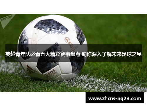 英超青年队必看五大精彩赛事盘点 助你深入了解未来足球之星
