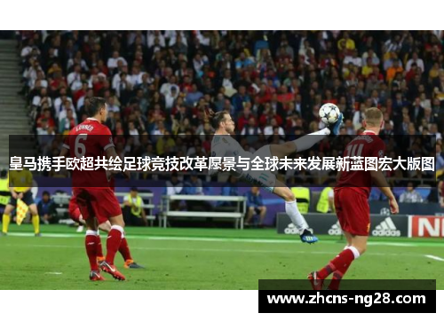 皇马携手欧超共绘足球竞技改革愿景与全球未来发展新蓝图宏大版图 皇马携手欧超共绘足球竞技改革愿景与全球未来发展新蓝图宏大版图