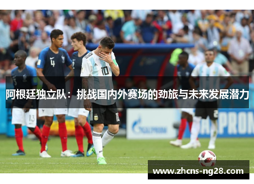阿根廷独立队:挑战国内外赛场的劲旅与未来发展潜力 阿根廷独立队:挑战国内外赛场的劲旅与未来发展潜力
