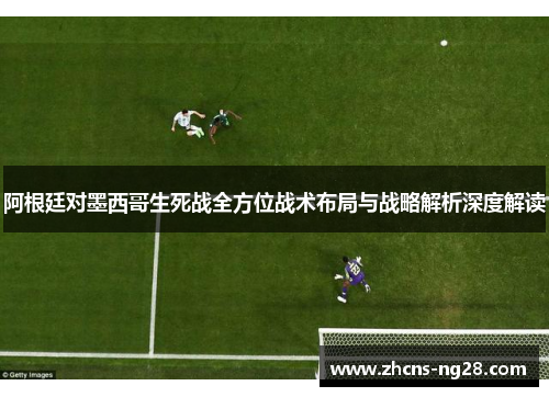阿根廷对墨西哥生死战全方位战术布局与战略解析深度解读 阿根廷对墨西哥生死战全方位战术布局与战略解析深度解读